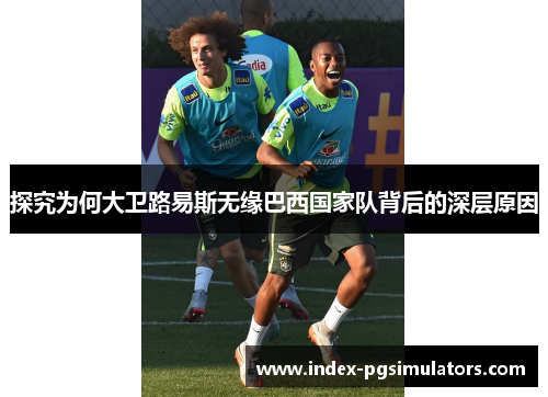探究为何大卫路易斯无缘巴西国家队背后的深层原因 探究为何大卫路易斯无缘巴西国家队背后的深层原因