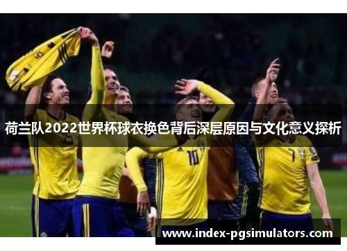 荷兰队2022世界杯球衣换色背后深层原因与文化意义探析