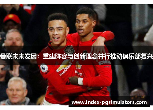 曼联未来发展：重建阵容与创新理念并行推动俱乐部复兴
